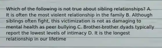 Which of the following is not true about sibling relationships? A. It is often the most violent relationship in the family B. Although siblings often fight, this victimization is not as damaging to mental health as peer bullying C. Brother-brother dyads typically report the lowest levels of intimacy D. It is the longest relationship in our lifetime