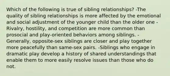 Which of the following is true of sibling relationships? -The quality of sibling relationships is more affected by the emotional and social adjustment of the younger child than the older one -Rivalry, hostility, and competition are more common than prosocial and play-oriented behaviors among siblings. -Generally, opposite-sex siblings are closer and play together more peacefully than same-sex pairs. -Siblings who engage in dramatic play develop a history of shared understandings that enable them to more easily resolve issues than those who do not.