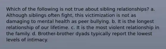 Which of the following is not true about sibling relationships? a. Although siblings often fight, this victimization is not as damaging to mental health as peer bullying. b. It is the longest relationship of our lifetime. c. It is the most violent relationship in the family. d. Brother-brother dyads typically report the lowest levels of intimacy.