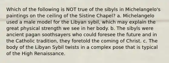 Which of the following is NOT true of the sibyls in Michelangelo's paintings on the ceiling of the Sistine Chapel? a. Michelangelo used a male model for the Libyan sybil, which may explain the great physical strength we see in her body. b. The sibyls were ancient pagan soothsayers who could foresee the future and in the Catholic tradition, they foretold the coming of Christ. c. The body of the Libyan Sybil twists in a complex pose that is typical of the High Renaissance.