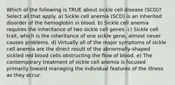 Which of the following is TRUE about sickle cell disease (SCD)? Select all that apply. a) Sickle cell anemia (SCD) is an inherited disorder of the hemoglobin in blood. b) Sickle cell anemia requires the inheritance of two sickle cell genes. c) Sickle cell trait, which is the inheritance of one sickle gene, almost never causes problems. d) Virtually all of the major symptoms of sickle cell anemia are the direct result of the abnormally-shaped sickled red blood cells obstructing the flow of blood. e) The contemporary treatment of sickle cell anemia is focused primarily toward managing the individual features of the illness as they occur.