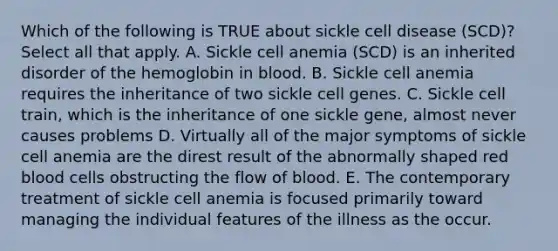 Which of the following is TRUE about sickle cell disease (SCD)? Select all that apply. A. Sickle cell anemia (SCD) is an inherited disorder of the hemoglobin in blood. B. Sickle cell anemia requires the inheritance of two sickle cell genes. C. Sickle cell train, which is the inheritance of one sickle gene, almost never causes problems D. Virtually all of the major symptoms of sickle cell anemia are the direst result of the abnormally shaped red blood cells obstructing the flow of blood. E. The contemporary treatment of sickle cell anemia is focused primarily toward managing the individual features of the illness as the occur.