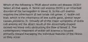 Which of the following is TRUE about sickle cell disease (SCD)? Select all that apply. A. Sickle cell anemia (SCD) is an inherited disorder of the hemoglobin in blood. B. Sickle cell anemia requires the inheritance of two sickle cell genes. C. Sickle cell trait, which is the inheritance of one sickle gene, almost never causes problems. D. Virtually all of the major symptoms of sickle cell anemia are the direct result of the abnormally-shaped sickled red blood cells obstructing the flow of blood. E. The contemporary treatment of sickle cell anemia is focused primarily toward managing the individual features of the illness as they occur.