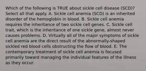 Which of the following is TRUE about sickle cell disease (SCD)? Select all that apply. A. Sickle cell anemia (SCD) is an inherited disorder of the hemoglobin in blood. B. Sickle cell anemia requires the inheritance of two sickle cell genes. C. Sickle cell trait, which is the inheritance of one sickle gene, almost never causes problems. D. Virtually all of the major symptoms of sickle cell anemia are the direct result of the abnormally-shaped sickled red blood cells obstructing the flow of blood. E. The contemporary treatment of sickle cell anemia is focused primarily toward managing the individual features of the illness as they occur.