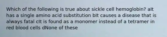 Which of the following is true about sickle cell hemoglobin? aIt has a single amino acid substitution bIt causes a disease that is always fatal cIt is found as a monomer instead of a tetramer in red blood cells dNone of these