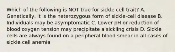 Which of the following is NOT true for sickle cell trait? A. Genetically, it is the heterozygous form of sickle-cell disease B. Individuals may be asymptomatic C. Lower pH or reduction of blood oxygen tension may precipitate a sickling crisis D. Sickle cells are always found on a peripheral blood smear in all cases of sickle cell anemia