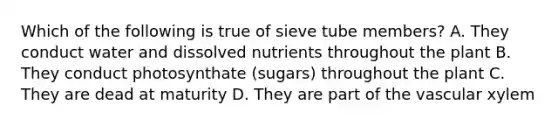 Which of the following is true of sieve tube members? A. They conduct water and dissolved nutrients throughout the plant B. They conduct photosynthate (sugars) throughout the plant C. They are dead at maturity D. They are part of the vascular xylem