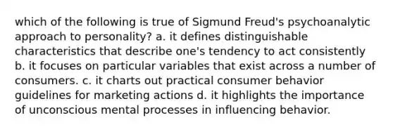 which of the following is true of Sigmund Freud's psychoanalytic approach to personality? a. it defines distinguishable characteristics that describe one's tendency to act consistently b. it focuses on particular variables that exist across a number of consumers. c. it charts out practical consumer behavior guidelines for marketing actions d. it highlights the importance of unconscious mental processes in influencing behavior.