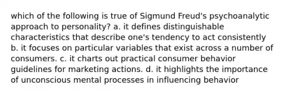 which of the following is true of Sigmund Freud's psychoanalytic approach to personality? a. it defines distinguishable characteristics that describe one's tendency to act consistently b. it focuses on particular variables that exist across a number of consumers. c. it charts out practical consumer behavior guidelines for marketing actions. d. it highlights the importance of unconscious mental processes in influencing behavior