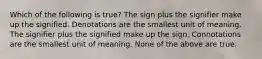 Which of the following is true? The sign plus the signifier make up the signified. Denotations are the smallest unit of meaning. The signifier plus the signified make up the sign. Connotations are the smallest unit of meaning. None of the above are true.