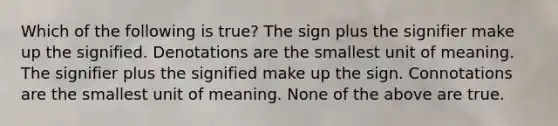 Which of the following is true? The sign plus the signifier make up the signified. Denotations are the smallest unit of meaning. The signifier plus the signified make up the sign. Connotations are the smallest unit of meaning. None of the above are true.