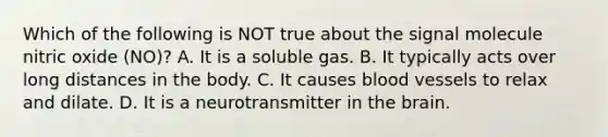 Which of the following is NOT true about the signal molecule nitric oxide (NO)? A. It is a soluble gas. B. It typically acts over long distances in the body. C. It causes blood vessels to relax and dilate. D. It is a neurotransmitter in the brain.