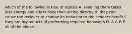 which of the following is true of signals A. sendiing them takes less energy and a less risky than acting directly B. they can cause the reciever to change its behavior to the senders benifit C they are byproducts of preforming required behaviors D. A & B E. all of the above