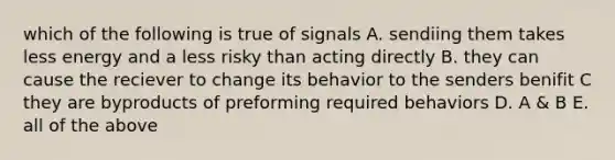 which of the following is true of signals A. sendiing them takes less energy and a less risky than acting directly B. they can cause the reciever to change its behavior to the senders benifit C they are byproducts of preforming required behaviors D. A & B E. all of the above