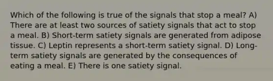 Which of the following is true of the signals that stop a meal? A) There are at least two sources of satiety signals that act to stop a meal. B) Short-term satiety signals are generated from adipose tissue. C) Leptin represents a short-term satiety signal. D) Long-term satiety signals are generated by the consequences of eating a meal. E) There is one satiety signal.