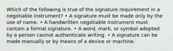 Which of the following is true of the signature requirement in a negotiable instrument? • A signature must be made only by the use of name. • A handwritten negotiable instrument must contain a formal signature. • A word, mark, or symbol adopted by a person cannot authenticate writing. • A signature can be made manually or by means of a device or machine.