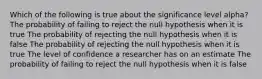 Which of the following is true about the significance level alpha? The probability of failing to reject the null hypothesis when it is true The probability of rejecting the null hypothesis when it is false The probability of rejecting the null hypothesis when it is true The level of confidence a researcher has on an estimate The probability of failing to reject the null hypothesis when it is false