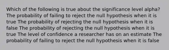 Which of the following is true about the significance level alpha? The probability of failing to reject the null hypothesis when it is true The probability of rejecting the null hypothesis when it is false The probability of rejecting the null hypothesis when it is true The level of confidence a researcher has on an estimate The probability of failing to reject the null hypothesis when it is false