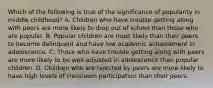 Which of the following is true of the significance of popularity in middle childhood? A. Children who have trouble getting along with peers are more likely to drop out of school than those who are popular. B. Popular children are most likely than their peers to become delinquent and have low academic achievement in adolescence. C. Those who have trouble getting along with peers are more likely to be well-adjusted in adolescence than popular children. D. Children who are rejected by peers are more likely to have high levels of classroom participation than their peers.