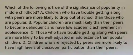 Which of the following is true of the significance of popularity in middle childhood? A. Children who have trouble getting along with peers are more likely to drop out of school than those who are popular. B. Popular children are most likely than their peers to become delinquent and have low academic achievement in adolescence. C. Those who have trouble getting along with peers are more likely to be well-adjusted in adolescence than popular children. D. Children who are rejected by peers are more likely to have high levels of classroom participation than their peers.