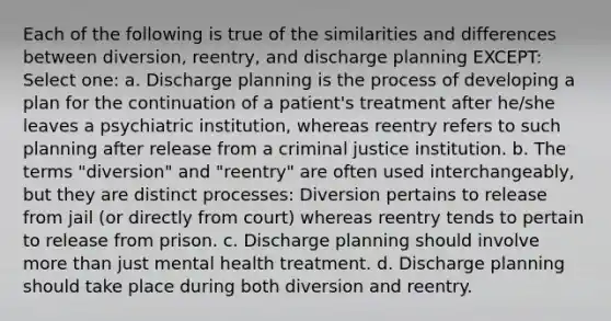 Each of the following is true of the similarities and differences between diversion, reentry, and discharge planning EXCEPT: Select one: a. Discharge planning is the process of developing a plan for the continuation of a patient's treatment after he/she leaves a psychiatric institution, whereas reentry refers to such planning after release from a criminal justice institution. b. The terms "diversion" and "reentry" are often used interchangeably, but they are distinct processes: Diversion pertains to release from jail (or directly from court) whereas reentry tends to pertain to release from prison. c. Discharge planning should involve more than just mental health treatment. d. Discharge planning should take place during both diversion and reentry.