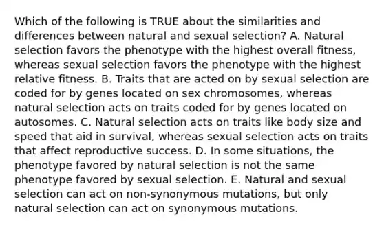 Which of the following is TRUE about the similarities and differences between natural and sexual selection? A. Natural selection favors the phenotype with the highest overall fitness, whereas sexual selection favors the phenotype with the highest relative fitness. B. Traits that are acted on by sexual selection are coded for by genes located on sex chromosomes, whereas natural selection acts on traits coded for by genes located on autosomes. C. Natural selection acts on traits like body size and speed that aid in survival, whereas sexual selection acts on traits that affect reproductive success. D. In some situations, the phenotype favored by natural selection is not the same phenotype favored by sexual selection. E. Natural and sexual selection can act on non-synonymous mutations, but only natural selection can act on synonymous mutations.