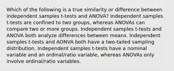 Which of the following is a true similarity or difference between independent samples t-tests and ANOVA? Independent samples t-tests are confined to two groups, whereas ANOVAs can compare two or more groups. Independent samples t-tests and ANOVA both analyze differences between means. Independent samples t-tests and AONVA both have a two-tailed sampling distribution. Independent samples t-tests have a nominal variable and an ordinal/ratio variable, whereas ANOVAs only involve ordinal/ratio variables.