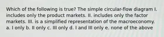 Which of the following is true? The simple circular-flow diagram I. includes only the product markets. II. includes only the factor markets. III. is a simplified representation of the macroeconomy. a. I only b. II only c. III only d. I and III only e. none of the above