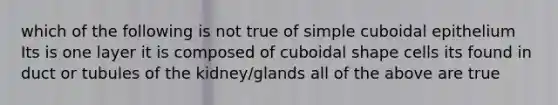 which of the following is not true of simple cuboidal epithelium Its is one layer it is composed of cuboidal shape cells its found in duct or tubules of the kidney/glands all of the above are true