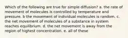 Which of the following are true for simple diffusion? a. the rate of movement of molecules is controlled by temperature and pressure. b the movement of individual molecules is random. c. the net movement of molecules of a substance in system reaches equilibrium. d. the net movement is away from the region of highest concentration. e. all of these