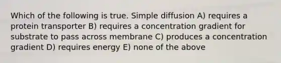 Which of the following is true. Simple diffusion A) requires a protein transporter B) requires a concentration gradient for substrate to pass across membrane C) produces a concentration gradient D) requires energy E) none of the above