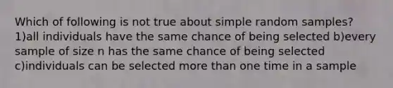 Which of following is not true about simple random samples? 1)all individuals have the same chance of being selected b)every sample of size n has the same chance of being selected c)individuals can be selected <a href='https://www.questionai.com/knowledge/keWHlEPx42-more-than' class='anchor-knowledge'>more than</a> one time in a sample