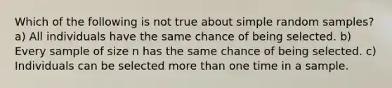 Which of the following is not true about simple random samples? a) All individuals have the same chance of being selected. b) Every sample of size n has the same chance of being selected. c) Individuals can be selected more than one time in a sample.