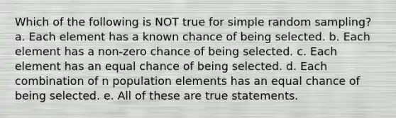 Which of the following is NOT true for simple random sampling? a. Each element has a known chance of being selected. b. Each element has a non-zero chance of being selected. c. Each element has an equal chance of being selected. d. Each combination of n population elements has an equal chance of being selected. e. All of these are true statements.