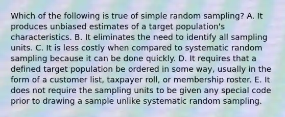 Which of the following is true of simple random sampling? A. It produces unbiased estimates of a target population's characteristics. B. It eliminates the need to identify all sampling units. C. It is less costly when compared to systematic random sampling because it can be done quickly. D. It requires that a defined target population be ordered in some way, usually in the form of a customer list, taxpayer roll, or membership roster. E. It does not require the sampling units to be given any special code prior to drawing a sample unlike systematic random sampling.