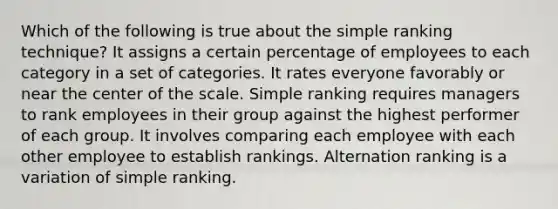 Which of the following is true about the simple ranking technique? It assigns a certain percentage of employees to each category in a set of categories. It rates everyone favorably or near the center of the scale. Simple ranking requires managers to rank employees in their group against the highest performer of each group. It involves comparing each employee with each other employee to establish rankings. Alternation ranking is a variation of simple ranking.