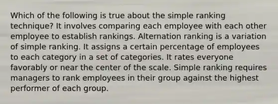 Which of the following is true about the simple ranking technique? It involves comparing each employee with each other employee to establish rankings. Alternation ranking is a variation of simple ranking. It assigns a certain percentage of employees to each category in a set of categories. It rates everyone favorably or near the center of the scale. Simple ranking requires managers to rank employees in their group against the highest performer of each group.