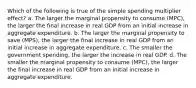 Which of the following is true of the simple spending multiplier effect? a. The larger the marginal propensity to consume (MPC), the larger the final increase in real GDP from an initial increase in aggregate expenditure. b. The larger the marginal propensity to save (MPS), the larger the final increase in real GDP from an initial increase in aggregate expenditure. c. The smaller the government spending, the larger the increase in real GDP. d. The smaller the marginal propensity to consume (MPC), the larger the final increase in real GDP from an initial increase in aggregate expenditure.