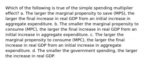 Which of the following is true of the simple spending multiplier effect? a. The larger the marginal propensity to save (MPS), the larger the final increase in real GDP from an initial increase in aggregate expenditure. b. The smaller the marginal propensity to consume (MPC), the larger the final increase in real GDP from an initial increase in aggregate expenditure. c. The larger the marginal propensity to consume (MPC), the larger the final increase in real GDP from an initial increase in aggregate expenditure. d. The smaller the government spending, the larger the increase in real GDP.