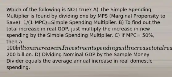 Which of the following is NOT true? A) The Simple Spending Multiplier is found by dividing one by MPS (Marginal Propensity to Save). 1/(1-MPC)=Simple Spending Multiplier. B) To find out the total increase in real GDP, just multiply the increase in new spending by the Simple Spending Multiplier. C) If MPC= 50%, then a 100 billion increase in Investment spending will increase total real GDP by200 billion. D) Dividing Nominal GDP by the Sample Money Divider equals the average annual increase in real domestic spending.