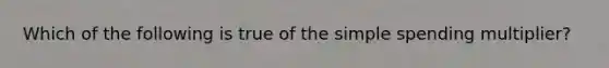 Which of the following is true of the simple spending multiplier?