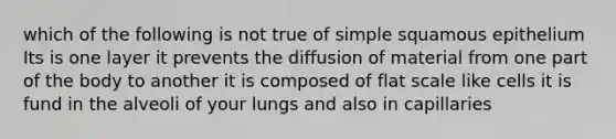 which of the following is not true of simple squamous epithelium Its is one layer it prevents the diffusion of material from one part of the body to another it is composed of flat scale like cells it is fund in the alveoli of your lungs and also in capillaries