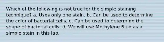 Which of the following is not true for the simple staining technique? a. Uses only one stain. b. Can be used to determine the color of bacterial cells. c. Can be used to determine the shape of bacterial cells. d. We will use Methylene Blue as a simple stain in this lab.