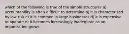 which of the following is true of the simple structure? a) accountability is often difficult to determine b) it is characterized by low risk c) it is common in large businesses d) it is expensive to operate e) it becomes increasingly inadequate as an organization grows