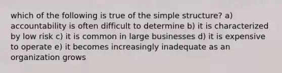 which of the following is true of the simple structure? a) accountability is often difficult to determine b) it is characterized by low risk c) it is common in large businesses d) it is expensive to operate e) it becomes increasingly inadequate as an organization grows