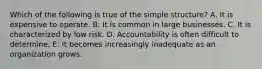 Which of the following is true of the simple​ structure? A. It is expensive to operate. B. It is common in large businesses. C. It is characterized by low risk. D. Accountability is often difficult to determine. E. It becomes increasingly inadequate as an organization grows.