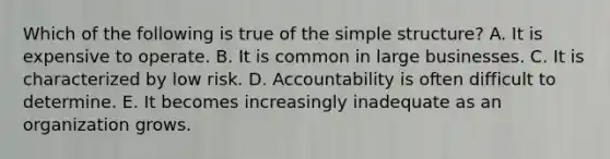 Which of the following is true of the simple​ structure? A. It is expensive to operate. B. It is common in large businesses. C. It is characterized by low risk. D. Accountability is often difficult to determine. E. It becomes increasingly inadequate as an organization grows.