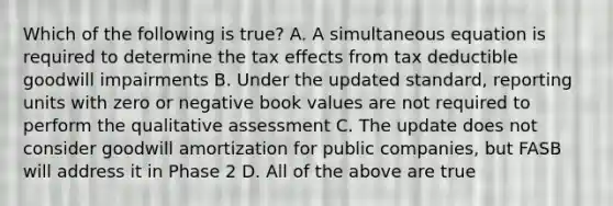 Which of the following is true? A. A simultaneous equation is required to determine the tax effects from tax deductible goodwill impairments B. Under the updated standard, reporting units with zero or negative book values are not required to perform the qualitative assessment C. The update does not consider goodwill amortization for public companies, but FASB will address it in Phase 2 D. All of the above are true