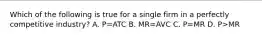 Which of the following is true for a single firm in a perfectly competitive industry? A. P=ATC B. MR=AVC C. P=MR D. P>MR