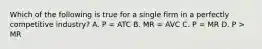 Which of the following is true for a single firm in a perfectly competitive industry? A. P = ATC B. MR = AVC C. P = MR D. P > MR